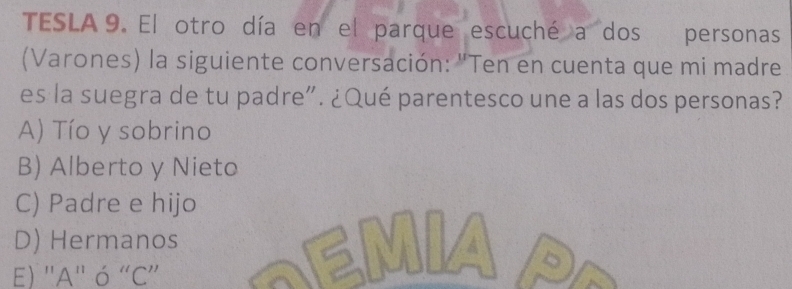 TESLA 9. El otro día en el parque escuché a dos personas
(Varones) la siguiente conversación: "Ten en cuenta que mi madre
es la suegra de tu padre”. ¿Qué parentesco une a las dos personas?
A) Tío y sobrino
B) Alberto y Nieto
C) Padre e hijo
D) Hermanos
E) ''A'' ó “C”