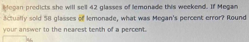 Megan predicts she will sell 42 glasses of lemonade this weekend. If Megan 
actually sold 58 glasses of lemonade, what was Megan's percent error? Round 
your answer to the nearest tenth of a percent. 
a