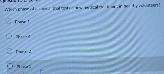 Which phase of a clinical trial tests a new medical treatment in healthy volunteers?
Phase 1
Phase 4
Phase 2
Phase 3