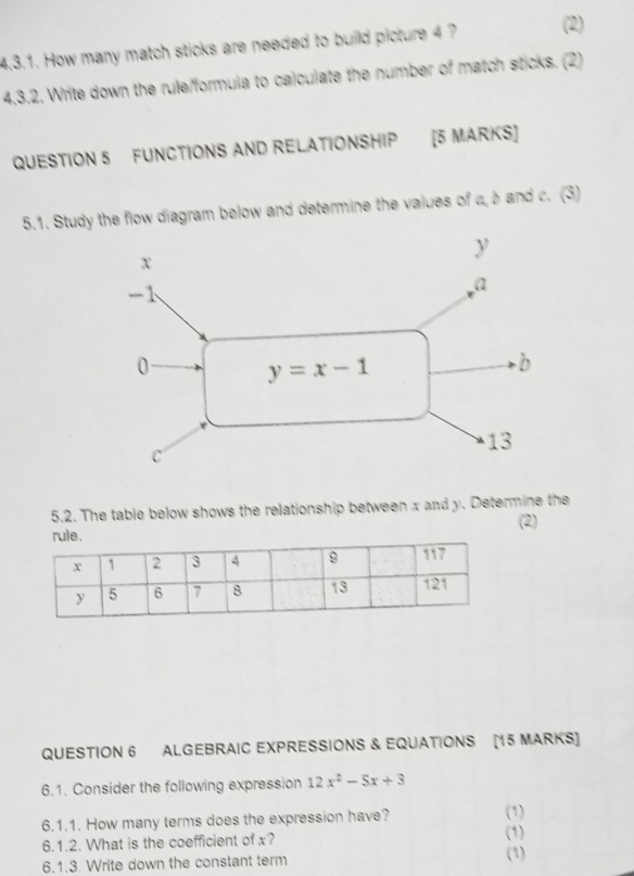 How many match sticks are needed to build picture 4 ? (2)
4.3.2. Write down the rule/formula to calculate the number of match sticks. (2)
QUESTION 5 FUNCTIONS AND RELATIONSHIP [5 MARKS]
5.1. Study the flow diagram below and determine the values of a,b and c. (3)
5.2. The table below shows the relationship between x and y. Determine the
(2)
QUESTION 6 ALGEBRAIC EXPRESSIONS & EQUATIONS [15 MARKS]
6.1. Consider the following expression 12x^2-5x+3
6.1.1. How many terms does the expression have? (1)
6.1.2. What is the coefficient of x? (1)
6.1.3. Write down the constant term (1)