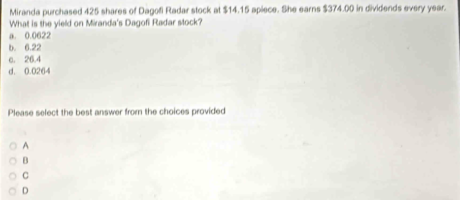 Miranda purchased 425 shares of Dagofi Radar stock at $14.15 apiece. She earns $374.00 in dividends every year.
What is the yield on Miranda's Dagofi Radar stock?
a. 0.0622
b. 6.22
c. 26.4
d. 0.0264
Please select the best answer from the choices provided
A
B
C
D