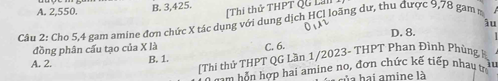 A. 2,550.
B. 3,425.
[Thi thử THPT QG Lai]
âu
Câu 2: Cho 5, 4 gam amine đơn chức X tác dụng với dung dịch HCl loãng dư, thu được 9,78 gam m 
đồng phân cấu tạo của X là D. 8.

C. 6.
[Thi thử THPT QG Lần 1/2023- THPT Phan Đình Phùng H
A. 2. B. 1.
au
gm hỗn hợp hai amine no, đơn chức kế tiếp nhau trợ
u a h ai amine là