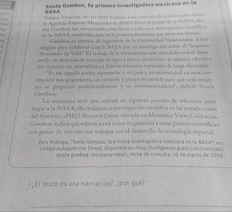 Sonía Gamboa, la primera investigadora mexicana en la
hem NASA
n tà Xalapa, Veracruz. 26×10-2015, Gracias a un convenio de colaboración enrre
t en la Agencia Espacial Mexicana y el AMES Research Center de la NASA, So
Por nia Gamboa fue seleccionada para llevar a cabo una investigación cientifica
OS
en la NASA, convirtiéndose en la primera mexicana que tiene ese honor.
(2 Gamboa es alumna de ingeniería de la Universidad Veracruzana, y fue
elegida para colaborar con la NASA por su investigación sobre el "Soporte
Avanzado de Vida''. El trabajo de la veracruzana está vinculado con el desa-
rrollo de sistemas de reciclaje de agua y busca aprovechar de manera efectiva
los recursos no renovables en futuras misiones espaciales de larga duración.
*Es un orgullo poder representar a mi país y mi universidad en esta ins-
titución tan importante, un estímulo y punto de partida para que más muje-
res se preparen profesionalmente y se internacionalicen'', indicó Sonia
Gamboa.
La mexicana tuvo que superar un riguroso proceso de selección para
llegar a la NASA, ella realizará su investigación científica en las instalaciones
del histórico AMES Research Center, ubicado en Mountain View, California.
Gamboa indicó que espera servir como inspiración a otras jóvenes científicas
con ganas de vincular sus trabajos con el desarrollo de tecnología espacial.
Zerx Hidalgo, 'Sonía Gamboa, la primera investigadora mexicana en la NASA', en
Código espogueti (en Iínea), disponible en