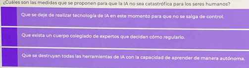 ¿Cuáles son las medidas que se proponen para que la IA no sea catastrófica para los seres humanos?
Que se deje de realizar tecnología de IA en este momento para que no se salga de control.
Que exista un cuerpo colegiado de expertos que decidan cómo regularlo.
Que se destruyan todas las herramientas de IA con la capacidad de aprender de manera autónoma.