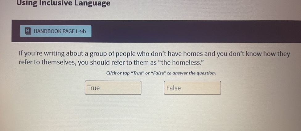 Using Inclusive Language
HANDBOOK PAGE L-9b
If you’re writing about a group of people who don’t have homes and you don’t know how they
refer to themselves, you should refer to them as “the homeless.”
Click or tap “True” or “False” to answer the question.
True False