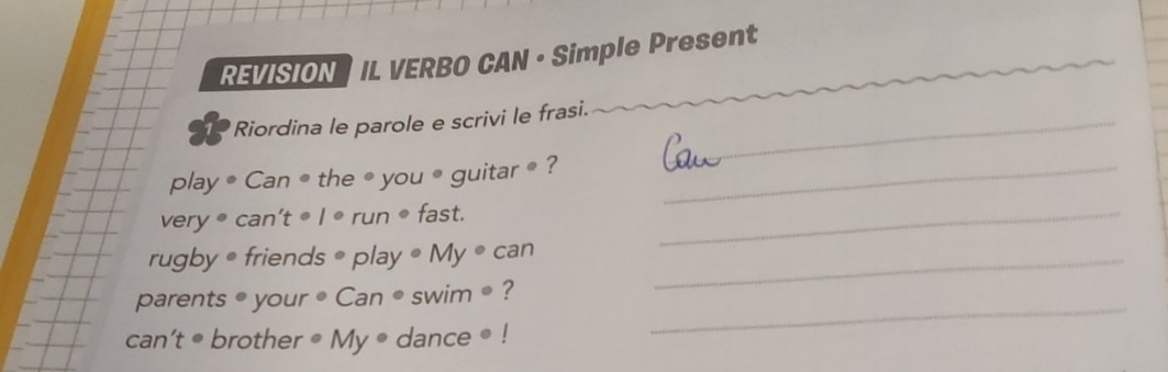 REVISIONS IL VERBO CAN • Simple Present 
Riordina le parole e scrivi le frasi._ 
play ● Can ● the ● you ● guitar • ?_ 
very • can't • l • run • fast._ 
rugby • friends • play • My • can_ 
_ 
parents ● your • Can ● swim ● ? 
can’t • brother • My ● dance ● !