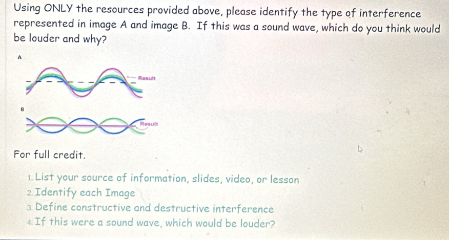 Using ONLY the resources provided above, please identify the type of interference 
represented in image A and image B. If this was a sound wave, which do you think would 
be louder and why? 
A 
Result 
B 
Resuit 
For full credit. 
1. List your source of information, slides, video, or lesson 
2 Identify each Image 
3. Define constructive and destructive interference 
4. If this were a sound wave, which would be louder?