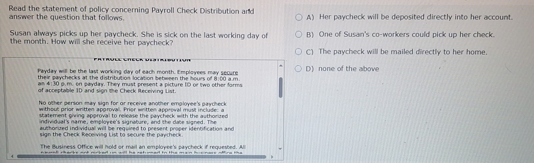 Read the statement of policy concerning Payroll Check Distribution and
answer the question that follows. A) Her paycheck will be deposited directly into her account.
Susan always picks up her paycheck. She is sick on the last working day of B) One of Susan's co-workers could pick up her check.
the month. How will she receive her paycheck?
C) The paycheck will be mailed directly to her home.
Payday will be the last working day of each month. Employees may secure D) none of the above
their paychecks at the distribution location between the hours of 8:00 a.m.
an 4:30 p.m. on payday. They must present a picture ID or two other forms
of acceptable ID and sign the Check Receiving List.
No other person may sign for or receive another employee's paycheck
without prior written approval. Prior written approval must include: a
statement giving approval to release the paycheck with the authorized 
individual's name, employee's signature, and the date signed. The
authorized individual will be required to present proper identification and
sign the Check Receiving List to secure the paycheck.
The Business Office will hold or mail an employee's paycheck if requested. All
nauroll chorke not nicked un will he roturned to the main husinace office the
4