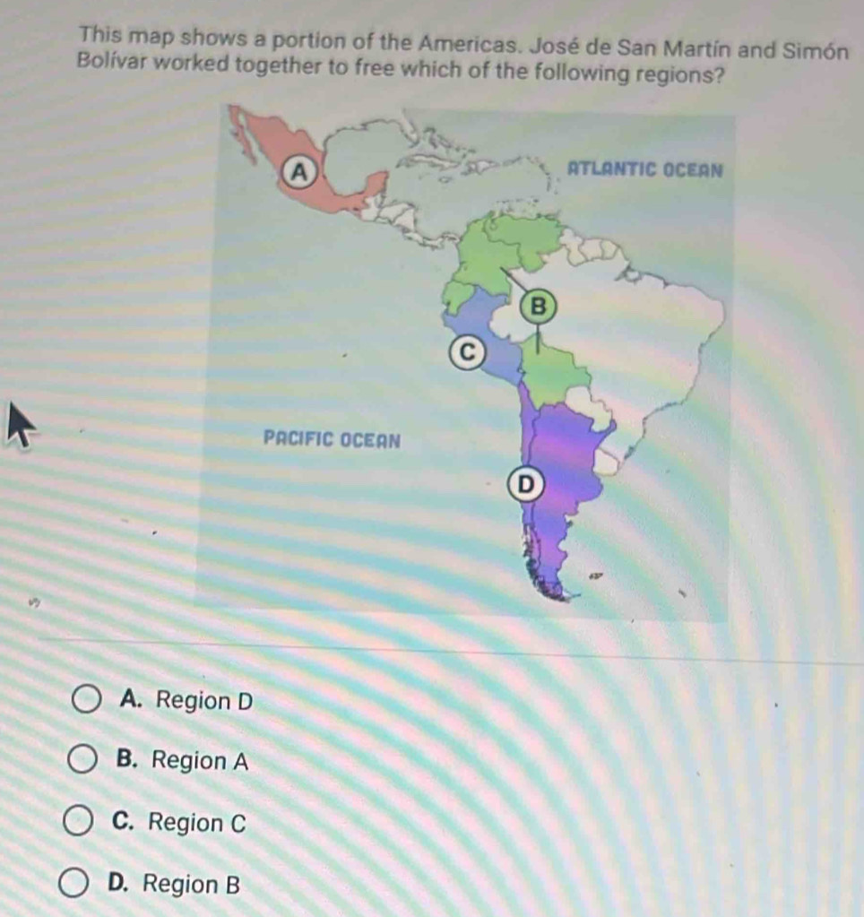 This map shows a portion of the Americas. José de San Martín and Simón
Bolívar worked together to free which of the following regions?
A. Region D
B. Region A
C. Region C
D. Region B