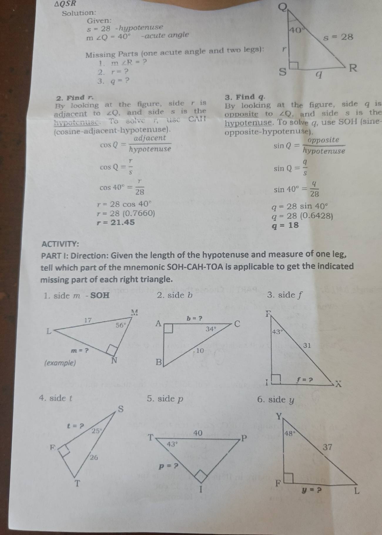 ∆QSR
Solution:
Given:
s=28- hypotenuse
m∠ Q=40° -acute angle
Missing Parts (one acute angle and two legs):
1. m∠ R= ?
2. r=?
3. q= ?
2. Find r. 3. Find q.
By looking at the figure, side r is By looking at the figure, side q is
adjacent to ∠ Q ， and side s is the opposite to ∠ Q , and side s is the
hypotenuse. To solve r use CAH hypotenuse. To solve q, use SOH (sine-
(cosine-adjacent-hypotenuse).
opposite-hypotenuse).
cos Q= adjacent/hypotenuse 
sin Q= opposite/hypotenuse 
cos Q= r/s 
sin Q= q/s 
cos 40°= r/28 
sin 40°= q/28 
r=28cos 40°
q=28sin 40°
r=28(0.7660)
q=28(0.6428)
r=21.45
q=18
ACTIVITY:
PART I: Direction: Given the length of the hypotenuse and measure of one leg,
tell which part of the mnemonic SOH-CAH-TOA is applicable to get the indicated
missing part of each right triangle.
1. side m - SOH 2. side b 3. side f
4. side t 5. side p 6. side y