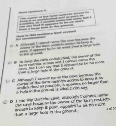 Read sentence 5.
The siner of the far restricts access to
keep it as undisturbed and as pure as 
bussible, so I cannot nome the cave, but I
can say that it appears to be no more 
than a large hole in the ground.
for conciseness? How is this sentence best revised
A Although I cannot name the cave because the
owner of the farm restricts access to keep it.
in the ground. pure, it appears to be no more than a large hole
B To keep the cave undisturbed, the owner of the
farm restricts access and I cannot name the
cave, but I can say that it appears to be no more
than a large hole in the ground.
C Although I cannot name the cave because the
owner of the farm restricts access to keep it as
undisturbed as possible, it appears no larger than
a hole in the ground is what I can say.
D I can say that the cave, although I cannot name
the cave because the owner of the farm restricts
access to keep it pure, appears to be no more
than a large hole in the ground. 3 of 30