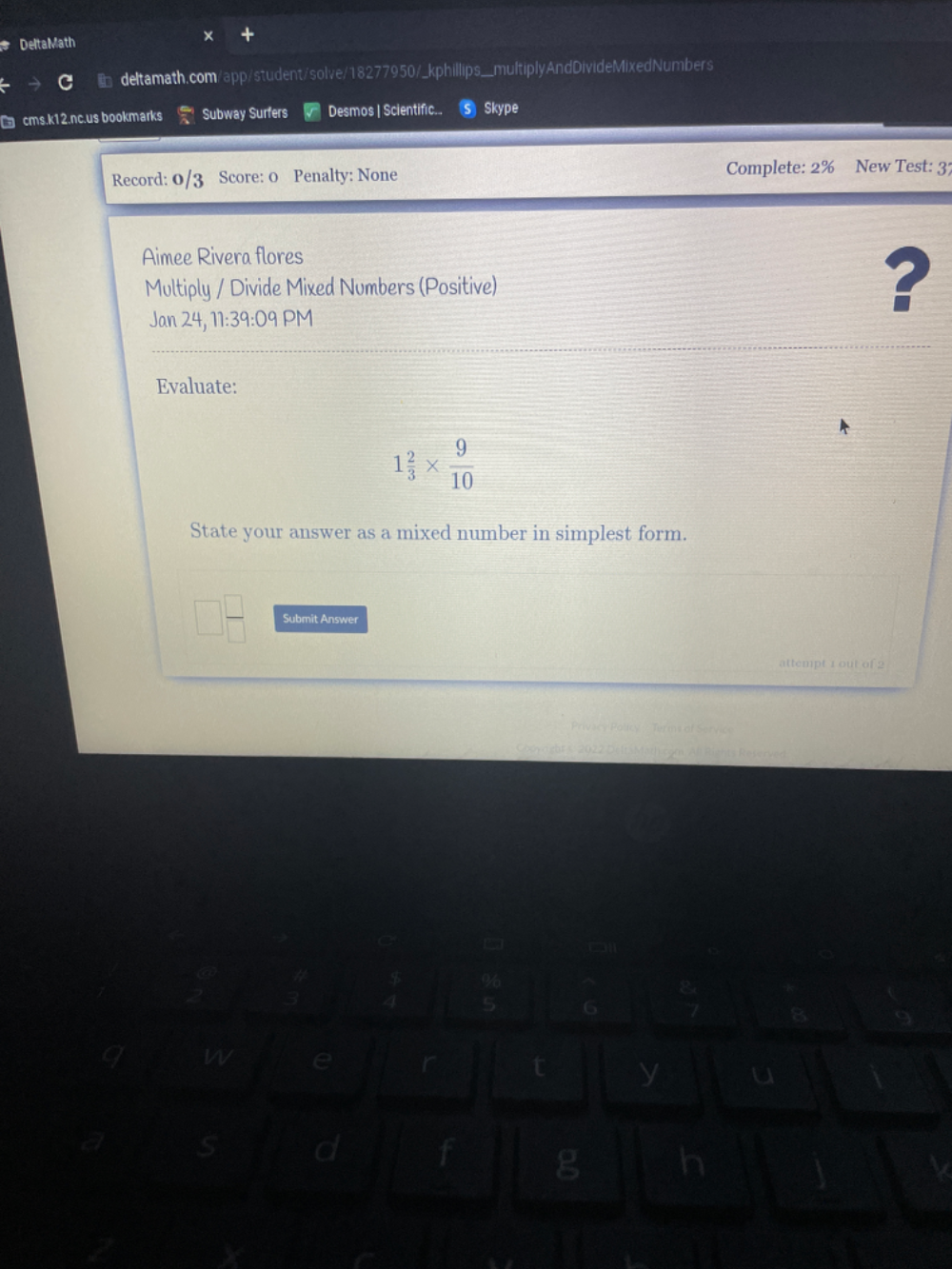 Delta Math 
deltamath.com/app/student/solve/18277950/_kphillips__multiplyAndDivideMixedNumbers 
cms.k12.nc.us bookmarks Subway Surfers Desmos | Scientific.. Skype 
Record: 0 Score: 0 Penalty: None Complete: 2% New Test: 37
Aimee Rivera flores 
Multiply / Divide Mixed Numbers (Positive) ? 
Jan 24, 11:39:09 PM 
Evaluate:
1 2/3 *  9/10 
State your answer as a mixed number in simplest form. 
Submit Answer 
attempt 1 out of 2 
thts Referved 
W e 
t y u 
S d f g h