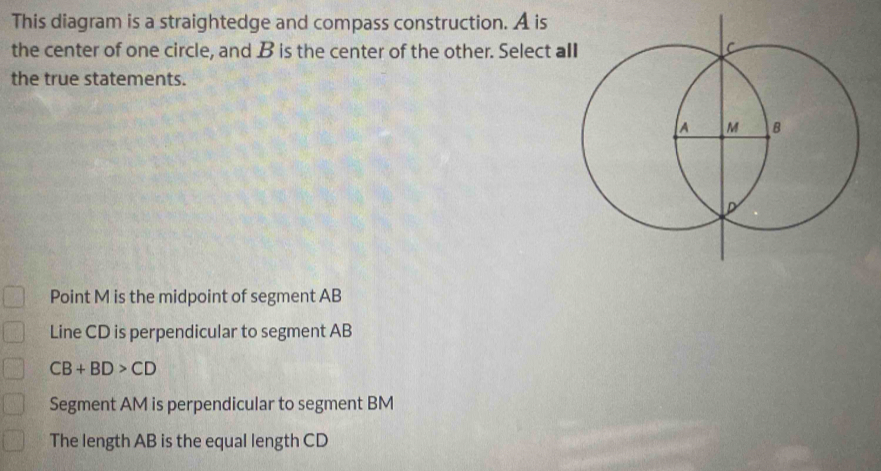 This diagram is a straightedge and compass construction. A is
the center of one circle, and B is the center of the other. Select a
the true statements.
Point M is the midpoint of segment AB
Line CD is perpendicular to segment AB
CB+BD>CD
Segment AM is perpendicular to segment BM
The length AB is the equal length CD