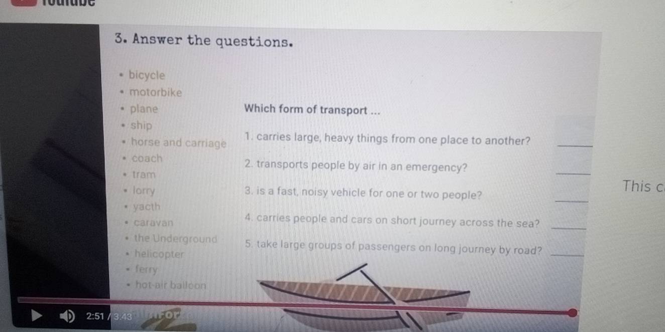 rourube
3. Answer the questions.
bicycle
motorbike
plane Which form of transport ...
ship
horse and carriage 1. carries large, heavy things from one place to another?_
coach 2. transports people by air in an emergency?
tram
_
This c
lorry 3. is a fast, noisy vehicle for one or two people?
yacth
_
caravan
4. carries people and cars on short journey across the sea?_
the Underground 5. take large groups of passengers on long journey by road?_
helicopter
ferry
hot-air balloon
2:51