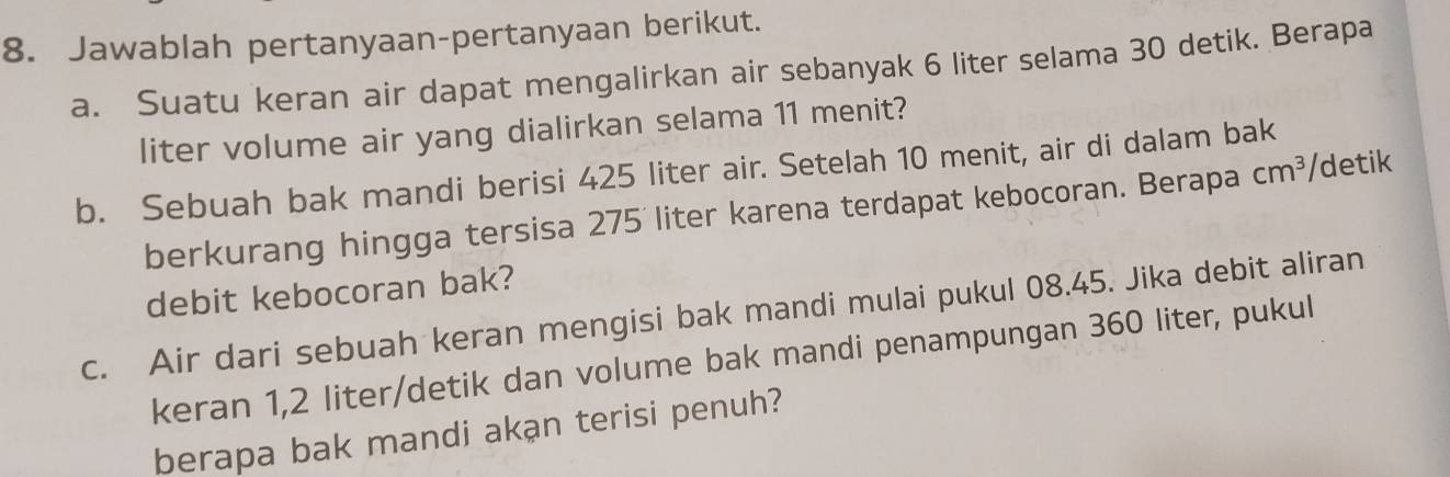 Jawablah pertanyaan-pertanyaan berikut. 
a. Suatu keran air dapat mengalirkan air sebanyak 6 liter selama 30 detik. Berapa 
liter volume air yang dialirkan selama 11 menit? 
b. Sebuah bak mandi berisi 425 liter air. Setelah 10 menit, air di dalam bak 
berkurang hingga tersisa 275 liter karena terdapat kebocoran. Berapa cm^3 /detik 
debit kebocoran bak? 
c. Air dari sebuah keran mengisi bak mandi mulai pukul 08.45. Jika debit aliran 
keran 1,2 liter/detik dan volume bak mandi penampungan 360 liter, pukul 
berapa bak mandi akạn terisi penuh?