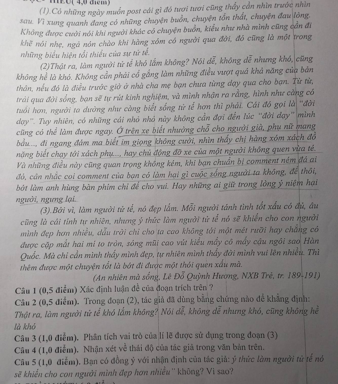 mEó( 4,0 điểm)
(1).Có những ngày muốn post cái gì đó tươi tươi cũng thấy cần nhìn trước nhìn
sau. Vì xung quanh đang có những chuyện buồn, chuyện tổn thất, chuyện đau lòng.
Không được cười nói khi người khác có chuyện buồn, kiểu như nhà mình cũng cần đi
khẽ nói nhẹ, ngả nón chào khi hàng xóm có người qua đời, đó cũng là một trong
những biểu hiện tối thiểu của sự tử tế.
(2)Thật ra, làm người tử tể khó lắm không? Nói dễ, không dễ nhưng khó, cũng
không hề là khó. Không cần phải cổ gắng làm những điều vượt quá khả năng của bản
thân, nếu đó là điều trước giờ ở nhà cha mẹ bạn chưa từng dạy qua cho bạn. Từ từ,
trải qua đời sống, bạn sẽ tự rút kinh nghiệm, và mình nhận ra rằng, hình như càng có
tuổi hơn, người ta dường như càng biết sống tử tế hơn thì phải. Cái đó gọi là “đời
dạy''. Tuy nhiên, có những cái nhỏ nhỏ này không cần đợi đến lúc “đời dạy” mình
cũng có thể làm được ngay. Ở trên xe biết nhường chỗ cho người già, phụ nữ mang
bầu..., đi ngang đám ma biết im giọng không cười, nhìn thấy chị hàng xóm xách đồ
nặng biết chạy tới xách phụ..., hay chủ động đỡ xe của một người không quen vừa té.
Và những điều này cũng quan trọng không kém, khi bạn chuẩn bị comment ném đá ai
đó, cân nhắc coi comment của bạn có làm hại gì cuộc sống người ta không, để thôi,
bớt làm anh hùng bàn phím chỉ để cho vui. Hay những ai giữ trong lòng ý niệm hại
người, ngưng lại.
(3).Bởi vì, làm người tử tế, nó đẹp lắm. Mỗi người tánh tình tốt xấu có đủ, âu
cũng là cái tính tự nhiên, nhưng ý thức làm người tử tế nó sẽ khiến cho con người
mình đẹp hơn nhiều, dẫu trời chỉ cho ta cao không tới một mét rưỡi hay chẳng có
được cặp mắt hai mí to tròn, sóng mũi cao vút kiểu mấy cô mấy cậu ngôi sao Hàn
Quốc. Mà chi cần mình thấy mình đẹp, tự nhiên mình thấy đời mình vui lên nhiều. Thì
thêm được một chuyện tốt là bớt đi được một thói quen xấu mà.
(An nhiên mà sống, Lê Đỗ Quỳnh Hương, NXB Trẻ, tr. 189-191)
Câu 1 (0,5 điểm) Xác định luận đề của đoạn trích trên ?
Câu 2 (0,5 điễm). Trong đoạn (2), tác giả đã dùng bằng chứng nào để khẳng định:
Thật ra, làm người tử tể khó lắm không? Nói dễ, không dễ nhưng khó, cũng không hề
là khó
Câu 3 (1,0 điễm). Phân tích vai trò của lí lẽ được sử dụng trong đoạn (3)
Câu 4 (1,0 điểm). Nhận xét về thái độ của tác giả trong văn bản trên.
Câu 5 (1,0 điễm). Bạn có đồng ý với nhận định của tác giả: ý thức làm người tử tế nó
sẽ khiến cho con người mình đẹp hơn nhiều'' không? Vì sao?