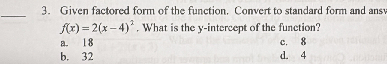 Given factored form of the function. Convert to standard form and ansv
_
f(x)=2(x-4)^2. What is the y-intercept of the function?
a. 18 c. 8
b. 32 d. 4