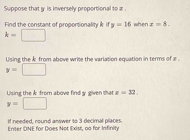 Suppose that y is inversely proportional to x. 
Find the constant of proportionality k if y=16 when x=8.
k=
Using the k from above write the variation equation in terms of x.
y=
Using the k from above find y given that x=32.
y=
If needed, round answer to 3 decimal places. 
Enter DNE for Does Not Exist, oo for Infinity