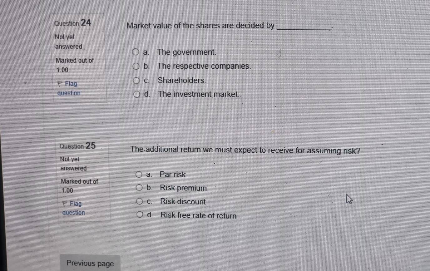 Market value of the shares are decided by _.
Not yet
answered
a. The government.
Marked out of
1.00
b. The respective companies.
、Flag
c. Shareholders.
question d. The investment market.
Question 25
The-additional return we must expect to receive for assuming risk?
Not yet
answered
a. Par risk
Marked out of
1.00
b. Risk premium
Flag
c. Risk discount
question d. Risk free rate of return
Previous page