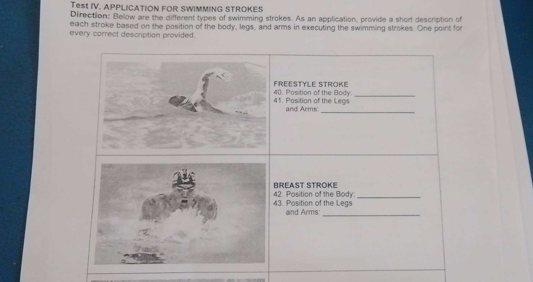 Test IV. APPLICATION FOR SWIMMING STROKES 
Direction: Below are the different types of swimming strokes. As an application, provide a short description of 
each stroke based on the position of the body, legs, and arms in executing the swimming strokes. One point for 
every correct description provided.