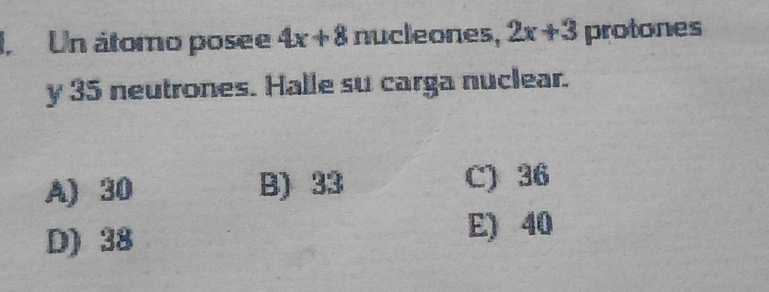 I, Un átomo posee 4x+8 nucleones, 2x+3 protones
y 35 neutrones. Halle su carga nuclear.
A) 30
B) 33
C) 36
D) 38
E) 40