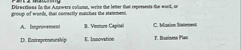 Pärt 2 Matching
Directions In the Answers column, write the letter that represents the word, or
group of words, that correctly matches the statement.
A. Improvement B. Venture Capital C. Mission Statement
D. Entrepreneurship E. Innovation F. Business Plan