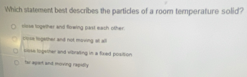 Which statement best describes the particles of a room temperature solid?
close together and flowing past each other.
close together and not moving at all
close together and vibrating in a fixed position
tar apart and moving rapidly