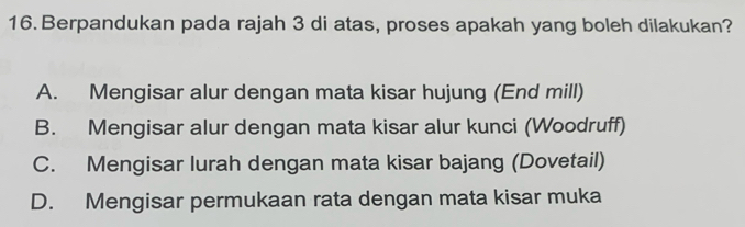 Berpandukan pada rajah 3 di atas, proses apakah yang boleh dilakukan?
A. Mengisar alur dengan mata kisar hujung (End mill)
B. Mengisar alur dengan mata kisar alur kunci (Woodruff)
C. Mengisar lurah dengan mata kisar bajang (Dovetail)
D. Mengisar permukaan rata dengan mata kisar muka