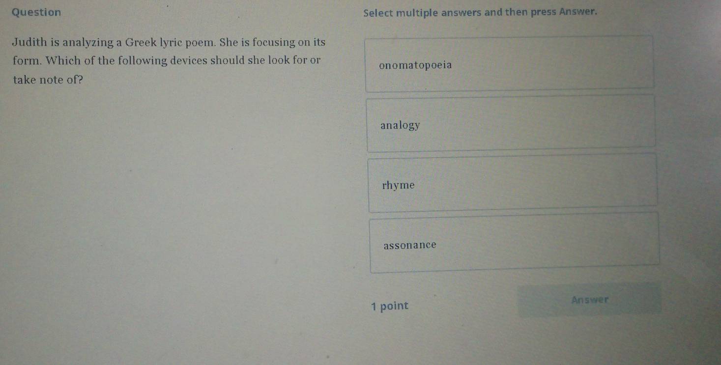 Question Select multiple answers and then press Answer.
Judith is analyzing a Greek lyric poem. She is focusing on its
form. Which of the following devices should she look for or
onomatopoeia
take note of?
analogy
rhyme
assonance
Answer
1 point