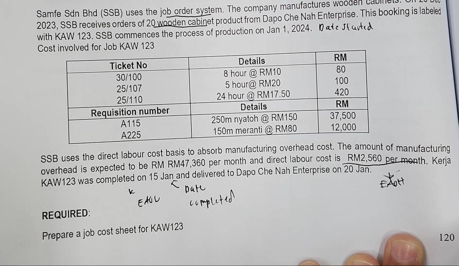 Samfe Sdn Bhd (SSB) uses the job order system. The company manufactures wooden cabinet
2023, SSB receives orders of 20 wooden cabinet product from Dapo Che Nah Enterprise. This booking is labeled 
with KAW 123. SSB commences the process of production on Jan 1, 2024. 
Cvolved for Job KAW 123 
SSB uses the direct labour cost basis to absorb manufacturing overhead cost.mount of manufacturing 
overhead is expected to be RM RM47,360 per month and direct labour cost is RM2,560 per month. Kerja 
KAW123 was completed on 15 Jan and delivered to Dapo Che Nah Enterprise on 20 Jan. 
REQUIRED: 
Prepare a job cost sheet for KAW123
120