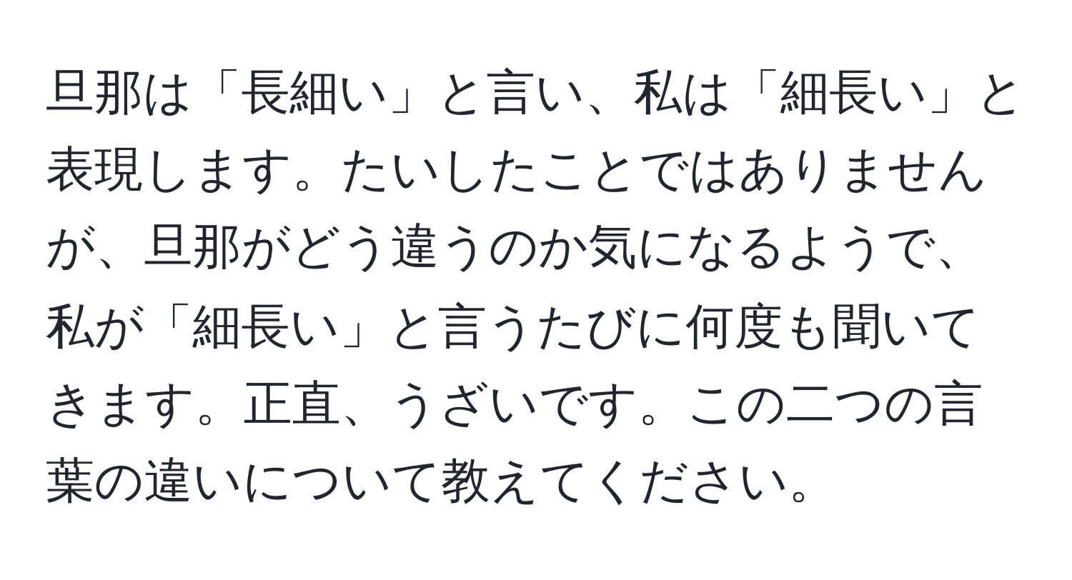 旦那は「長細い」と言い、私は「細長い」と表現します。たいしたことではありませんが、旦那がどう違うのか気になるようで、私が「細長い」と言うたびに何度も聞いてきます。正直、うざいです。この二つの言葉の違いについて教えてください。