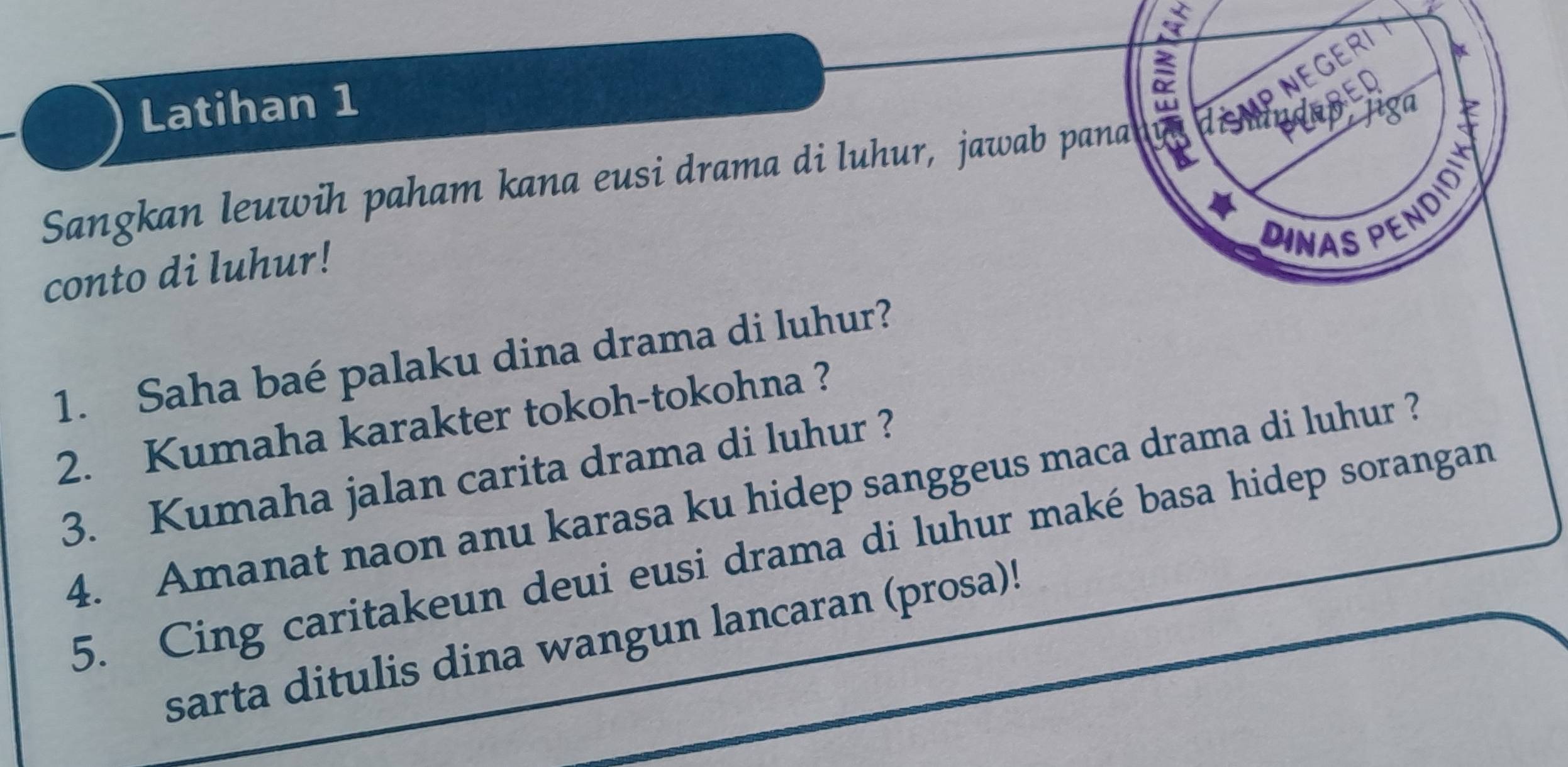 Latihan 1 
DINAS PENDD Jiga 
Sangkan leuwih paham kana eusi drama di luhur, jawab pana 
conto di luhur! 
1. Saha baé palaku dina drama di luhur? 
2. Kumaha karakter tokoh-tokohna ? 
3. Kumaha jalan carita drama di luhur ? 
4. Amanat naon anu karasa ku hidep sanggeus maca drama di luhur ? 
5. Cing caritakeun deui eusi drama di luhur maké basa hidep sorangan 
sarta ditulis dina wangun lancaran (prosa)!