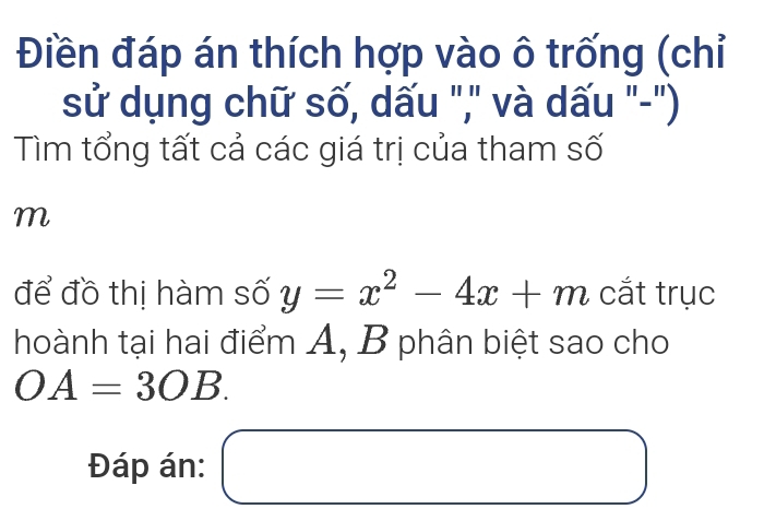 Điền đáp án thích hợp vào ô trống (chỉ 
sử dụng chữ số, dấu "," và dấu "-") 
Tìm tổng tất cả các giá trị của tham số 
m 
để đồ thị hàm số y=x^2-4x+m cắt trục 
hoành tại hai điểm A, B phân biệt sao cho
OA=3OB. 
Đáp án: □