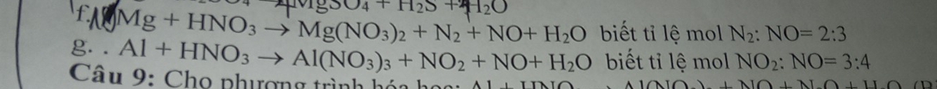 vig_3O_4+H_2S+2
f Mg+HNO_3to Mg(NO_3)_2+N_2+NO+H_2O biết tỉ lệ mol N_2:NO=2:3
g. . Al+HNO_3to Al(NO_3)_3+NO_2+NO+H_2O biết tỉ lệ mol NO_2:NO=3:4
Câu 9: Chọ phượng trình hóa họ ạ i A
A100+10+1+1+O