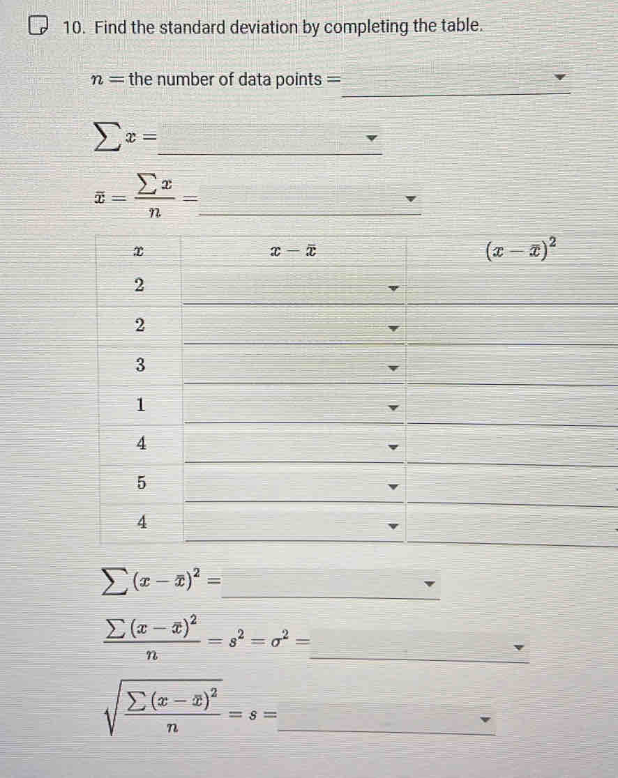 Find the standard deviation by completing the table.
_
n= the number of data points =
_ sumlimits x=
overline x= sumlimits x/n = _
sumlimits (x-overline x)^2=
_
_ frac sumlimits (x-overline x)^2n=s^2=sigma^2=
_ sqrt(frac sumlimits (x-overline x))^2n=s=