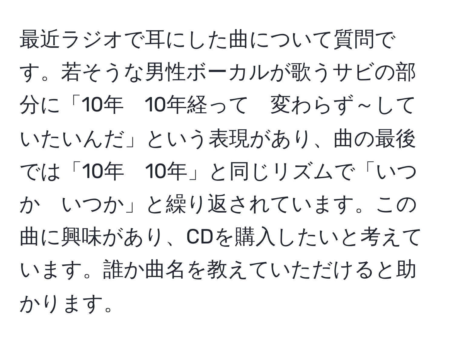 最近ラジオで耳にした曲について質問です。若そうな男性ボーカルが歌うサビの部分に「10年　10年経って　変わらず～していたいんだ」という表現があり、曲の最後では「10年　10年」と同じリズムで「いつか　いつか」と繰り返されています。この曲に興味があり、CDを購入したいと考えています。誰か曲名を教えていただけると助かります。