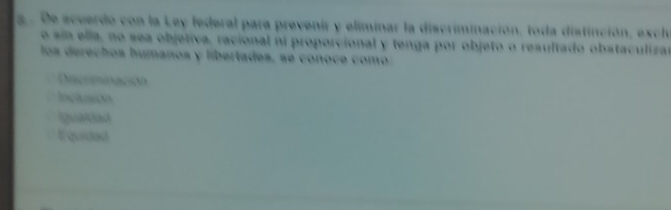 a . De scuerdo con la Ley federal para prevenir y eliminar la discriminación, toda distinción, excl
o sin ella, no sea objetiva, racional ni proporcional y tenga por objeto o resultado obstaculizar
los derechos humanos y libertades, se conoce como
Discriminación
Inclusion
Igualdad
Equidad