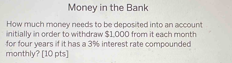 Money in the Bank 
How much money needs to be deposited into an account 
initially in order to withdraw $1,000 from it each month
for four years if it has a 3% interest rate compounded 
monthly? [10 pts]