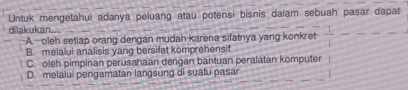 Untuk mengetahui adanya peluang atau potensi bisnis dalam sebuah pasar dapat
dilakukan.
A oleh setiap orang dengan mudah karena sifatnya yang konkret
B. melalui analisis yang bersifat komprehensif
C. oleh pimpinan perusahaan dengan bantuan peralatan komputer
D. melalui pengamatan langsung di suatu pasar