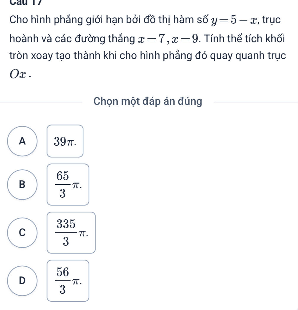 Cho hình phẳng giới hạn bởi đồ thị hàm số y=5-x , trục
hoành và các đường thẳng x=7, x=9. Tính thể tích khối
tròn xoay tạo thành khi cho hình phẳng đó quay quanh trục
Ox.
Chọn một đáp án đúng
A 39π.
B  65/3 π.
C  335/3 π.
D  56/3 π.