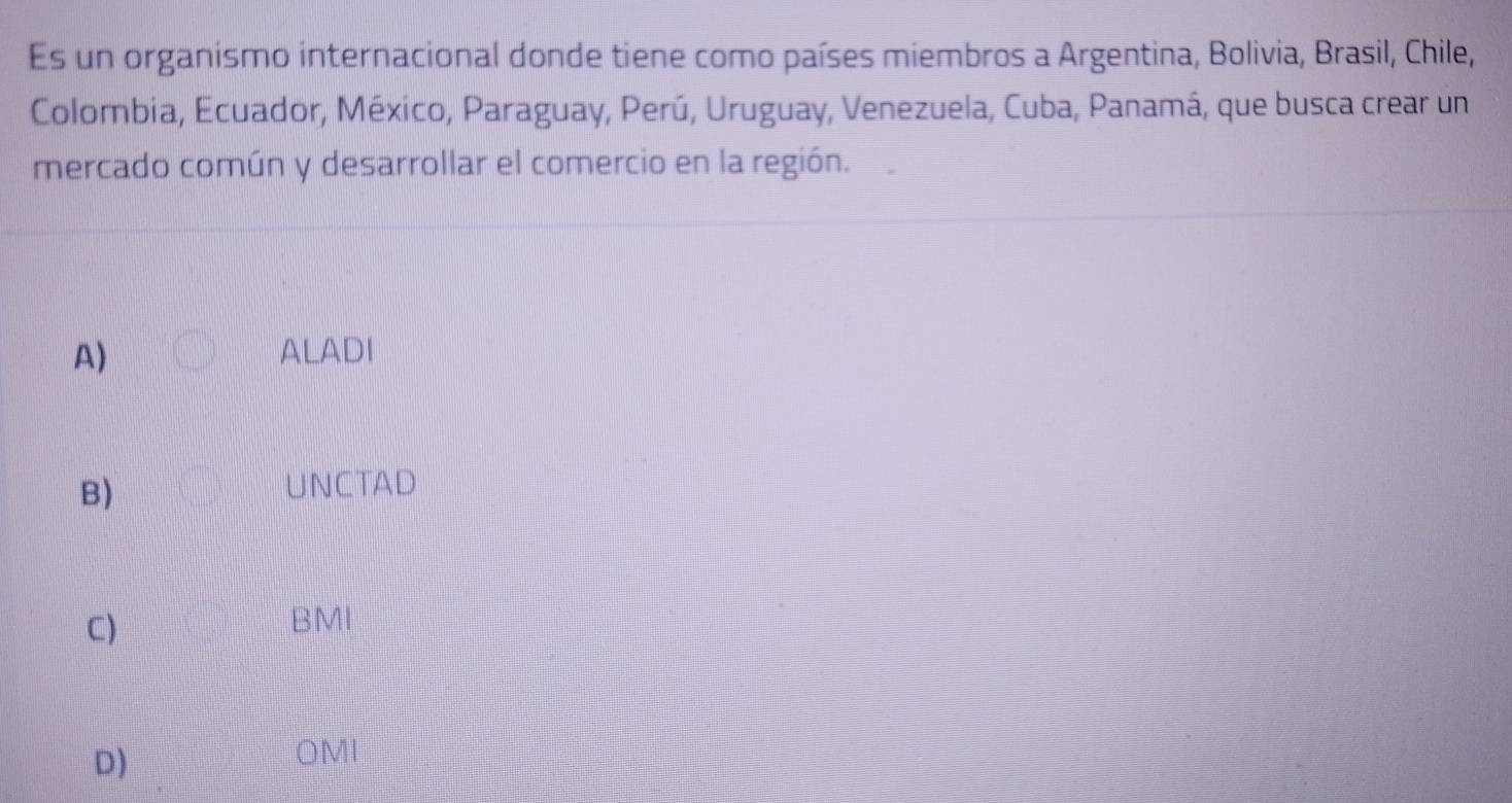 Es un organismo internacional donde tiene como países miembros a Argentina, Bolivia, Brasil, Chile,
Colombia, Ecuador, México, Paraguay, Perú, Uruguay, Venezuela, Cuba, Panamá, que busca crear un
mercado común y desarrollar el comercio en la región.
A) ALADI
B)
UNCTAD
C) BMI
D)
OMI