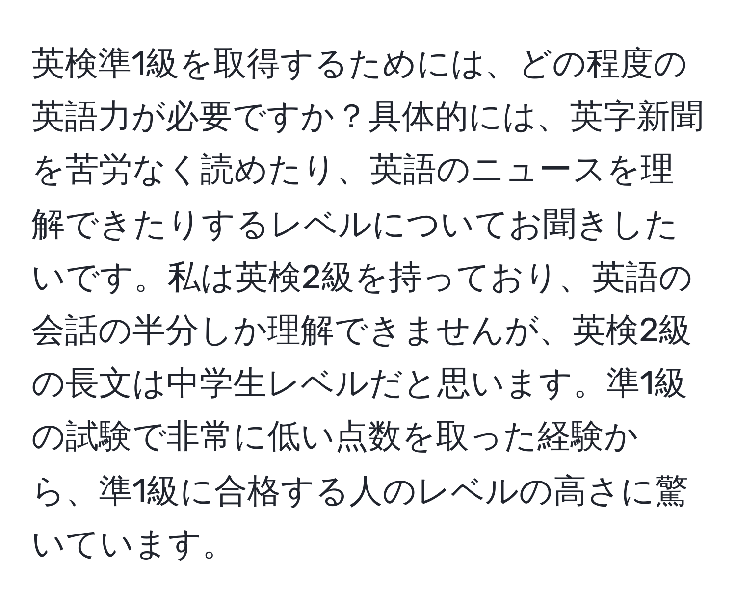 英検準1級を取得するためには、どの程度の英語力が必要ですか？具体的には、英字新聞を苦労なく読めたり、英語のニュースを理解できたりするレベルについてお聞きしたいです。私は英検2級を持っており、英語の会話の半分しか理解できませんが、英検2級の長文は中学生レベルだと思います。準1級の試験で非常に低い点数を取った経験から、準1級に合格する人のレベルの高さに驚いています。