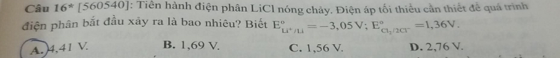 Câu 16^*[560540] : Tiền hành điện phân LiCl nóng chảy. Điện áp tối thiểu cần thiết để quá trình
điện phân bắt đầu xảy ra là bao nhiêu? Biết E_Li^+/Li^circ =-3,05V; E_Cl_2/2Cl^-^circ =1,36V.
B. 1,69 V.
A. 4,41 V. C. 1,56 V. D. 2,76 V.