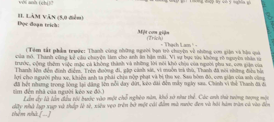 với anh (chị)? gđiệp gi? Thông điệp ay có y nghĩa gi 
II. LÀM VăN (5,0 điểm) 
Đọc đoạn trích: 
Một cơn giận 
(Trich) 
- Thạch Lam ¹ - 
(Tóm tắt phần trước: Thanh cùng những người bạn trò chuyện về những cơn giận và hậu quả 
của nó. Thanh cũng kể câu chuyện làm cho anh ân hận mãi. Vì sự bực tức không rõ nguyên nhân từ 
trước, cộng thêm việc mặc cả không thành và những lời nói khó chịu của người phu xe, cơn giận của 
Thanh lên đến đinh điểm. Trên đường đi, gặp cảnh sát, vì muốn trả thù, Thanh đã nói những điều bắt 
lợi cho người phu xe, khiến anh ta phải chịu nộp phạt và bị thu xe. Sau hôm đó, cơn giận của anh cũng 
đã hết nhưng trong lòng lại dâng lền nỗi day dứt, kéo dài đến mầy ngày sau. Chính vì thế Thanh đã đi 
tìm đến nhà của người kéo xe đó.) 
Lần ấy là lần đầu tôi bước vào một chỗ nghèo nàn, khổ sở như thể. Các anh thử tưởng tượng một 
dãy nhà lụp xụp và thấp lè tè, xiêu vẹo trên bờ một cái đẩm mà nước đen và hôi hám tràn cả vào đến 
thêm nhà.[...]