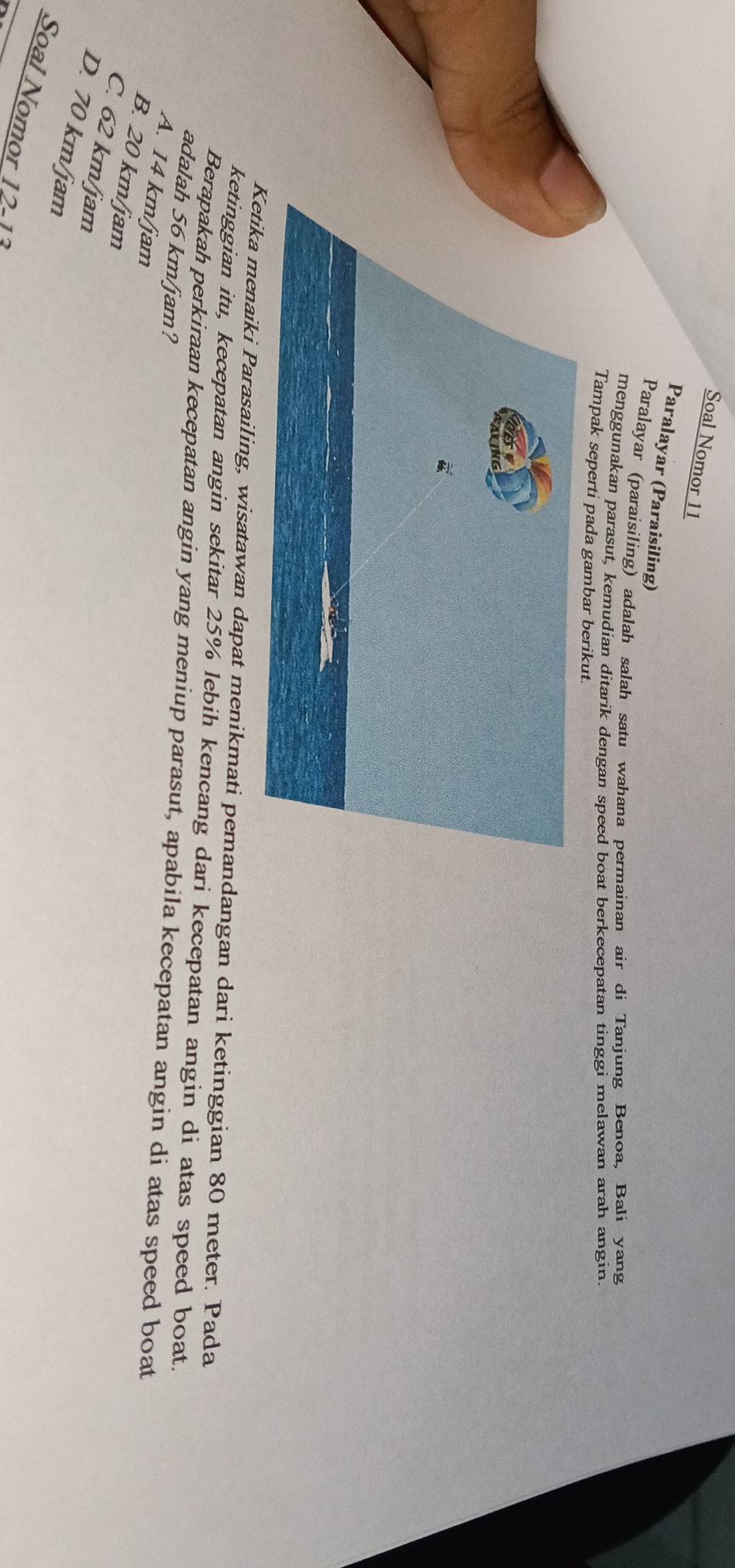 Soal Nomor 11
Paralayar (Paraisiling)
Paralayar (paraisiling) adalah salah satu wahana permainan air di Tanjung Benoa, Bali yang
menggunakan parasut, kemudian ditarik dengan speed boat berkecepatan tinggi melawan arah angin.
Tampak seperti pada gambar berikut.
menaiki Parasailing, wisatawan dapat menikmati pemandangan dari ketinggian 80 meter. Pada
ketinggian itu, kecepatan angin sekitar 25% lebih kencang dari kecepatan angin di atas speed boat.
Berapakah perkiraan kecepatan angin yang meniup parasut, apabila kecepatan angin di atas speed boat
adalah 56 km/jam?
A. 14 km/jam
B. 20 km/jam
C. 62 km/jam
D. 70 km/jam
Soal Nomor 12 1