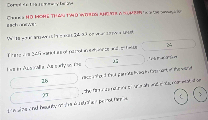 Complete the summary below 
Choose NO MORE THAN TWO WORDS AND/OR A NUMBER from the passage for 
each answer. 
Write your answers in boxes 24-27 on your answer sheet 
There are 345 varieties of parrot in existence and, of these, 24
25
live in Australia. As early as the , the mapmaker 
26 recognized that parrots lived in that part of the world. 
27 , the famous painter of animals and birds, commented on 
the size and beauty of the Australian parrot family.