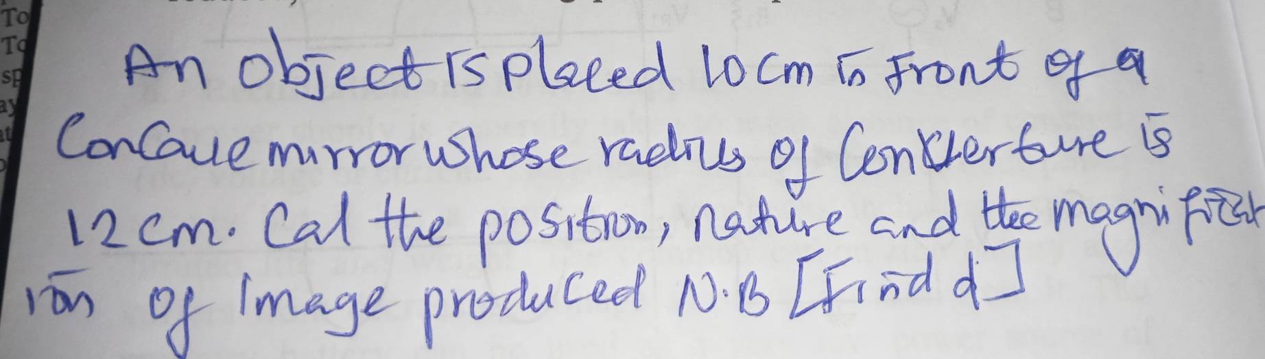 An object is plaeed l0cm is Front gf a 
ConCaue murror Whose radius of Conterture Bs
12 cm. Cal the positrom, nature and the magnifice 
ron of 1mage produced N. B [Find d]