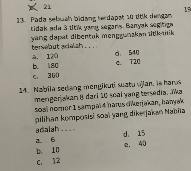 21
19
13. Pada sebuah bidang terdapat 10 titik dengan
tidak ada 3 titik yang segaris. Banyak segitiga
yang dapat dibentuk menggunakan titik-titik
tersebut adalah . . . .
a. 120 d. 540
b. 180 e. 720
c. 360
14. Nabila sedang mengikuti suatu ujian. Ia harus
mengerjakan 8 dari 10 soal yang tersedia. Jika
soal nomor 1 sampai 4 harus dikerjakan, banyak
pilihan komposisi soal yang dikerjakan Nabila
adalah . . . .
d. 15
a. 6
e. 40
b. 10
c. 12