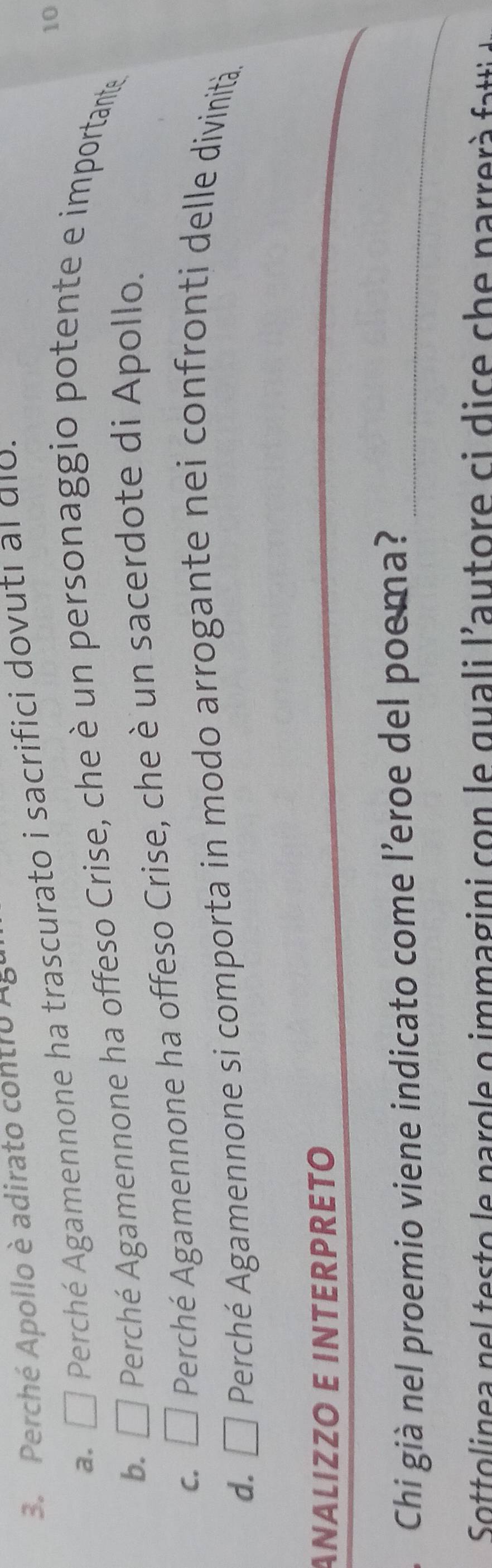 Perché Apollo è adirato contro AB
a. □ Perché Agamennone ha trascurato i sacrifici dovuti al dio.
10
b. □ Perché Agamennone ha offeso Crise, che è un personaggio potente e importante
C. □ Perché Agamennone ha offeso Crise, che è un sacerdote di Apollo.
d. □ Perché Agamennone si comporta in modo arrogante nei confronti delle divinità.
_
ANÄLIZZO E INTERPRETO
Chi già nel proemio viene indicato come l’eroe del poema?_
Sottolinea n e e o e n aro e o immagini co n e quali l'autore ci d c e c e n a rre a