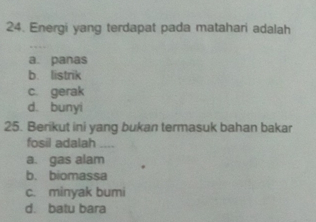 Energi yang terdapat pada matahari adalah
a. panas
b. listrik
c. gerak
d. bunyi
25. Berikut ini yang bukan termasuk bahan bakar
fosil adalah __--
a. gas alam
b. biomassa
c. minyak bumi
d. batu bara